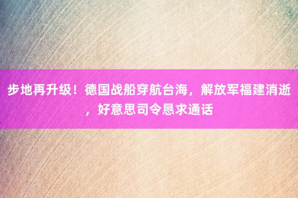 步地再升级！德国战船穿航台海，解放军福建消逝，好意思司令恳求通话