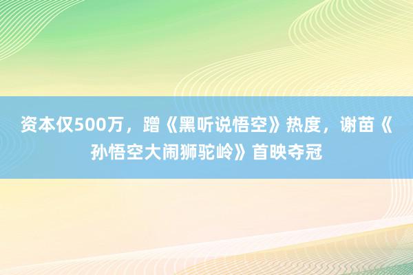 资本仅500万，蹭《黑听说悟空》热度，谢苗《孙悟空大闹狮驼岭》首映夺冠