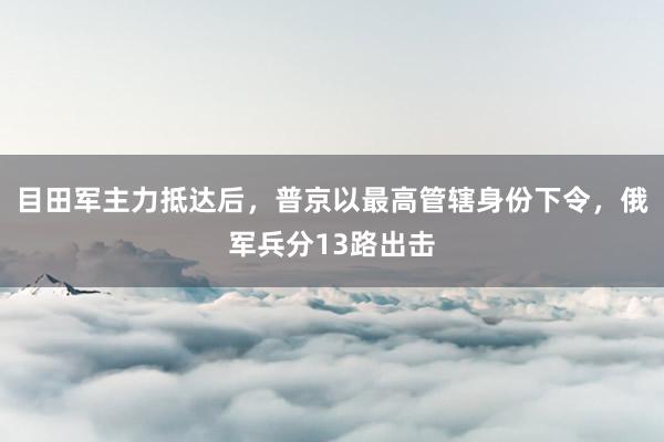 目田军主力抵达后，普京以最高管辖身份下令，俄军兵分13路出击