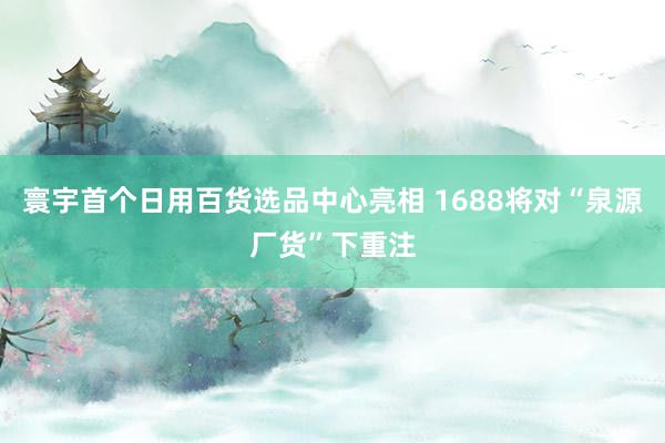 寰宇首个日用百货选品中心亮相 1688将对“泉源厂货”下重注