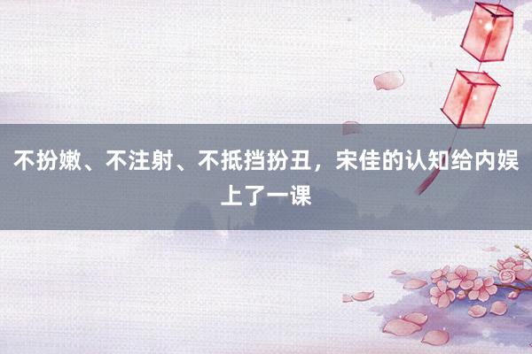 不扮嫩、不注射、不抵挡扮丑，宋佳的认知给内娱上了一课